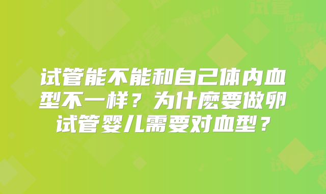 试管能不能和自己体内血型不一样?为什麽要做卵试管婴儿需要对血型?