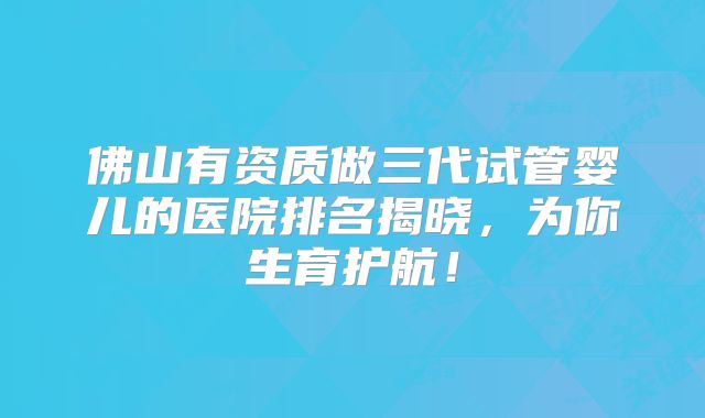 佛山有资质做三代试管婴儿的医院排名揭晓，为你生育护航！