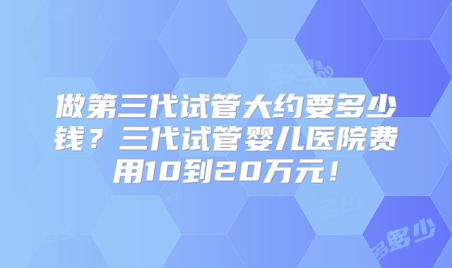 做第三代试管大约要多少钱?三代试管婴儿医院费用10到20万元!
