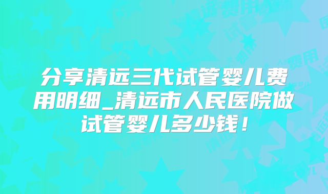 分享清远三代试管婴儿费用明细_清远市人民医院做试管婴儿多少钱!