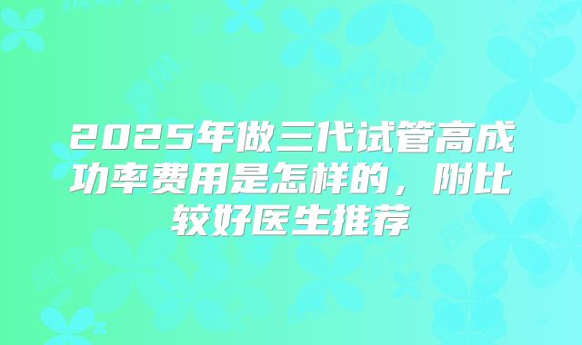 2025年做三代试管高成功率费用是怎样的,附比较好医生推荐