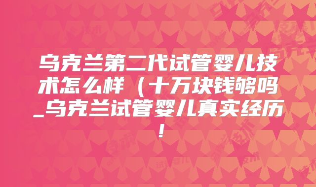 乌克兰第二代试管婴儿技术怎么样（十万块钱够吗_乌克兰试管婴儿真实经历！