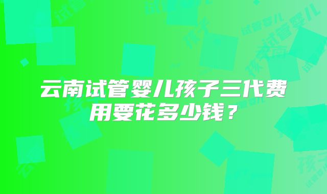 云南试管婴儿孩子三代费用要花多少钱？