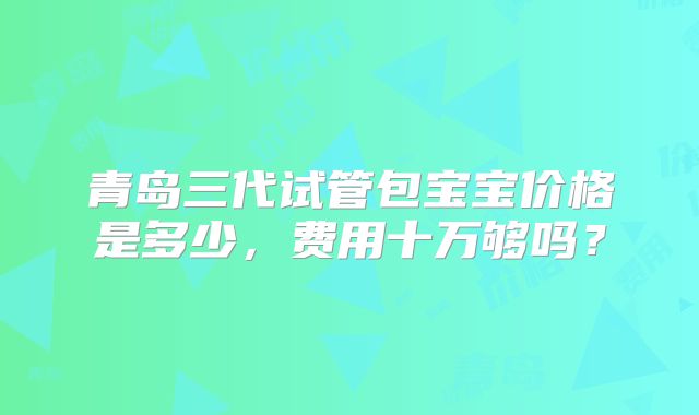 青岛三代试管包宝宝价格是多少，费用十万够吗？
