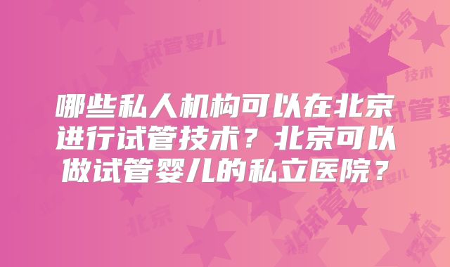 哪些私人机构可以在北京进行试管技术？北京可以做试管婴儿的私立医院？
