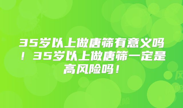 35岁以上做唐筛有意义吗！35岁以上做唐筛一定是高风险吗！