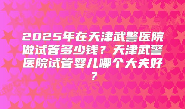 2025年在天津武警医院做试管多少钱？天津武警医院试管婴儿哪个大夫好？