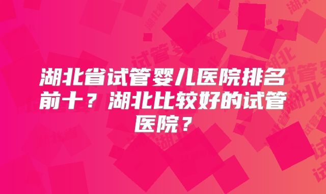 湖北省试管婴儿医院排名前十?湖北比较好的试管医院?