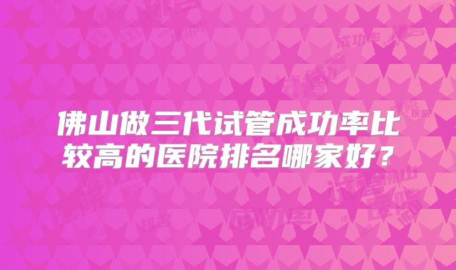 佛山做三代试管成功率比较高的医院排名哪家好？