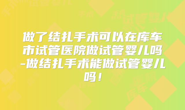 做了结扎手术可以在库车市试管医院做试管婴儿吗-做结扎手术能做试管婴儿吗！