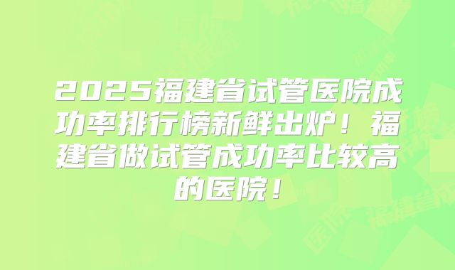 2025福建省试管医院成功率排行榜新鲜出炉!福建省做试管成功率比较高的医院!