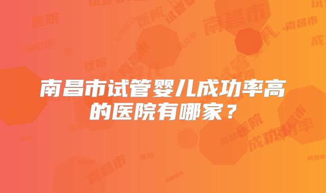 南昌市试管婴儿成功率高的医院有哪家?