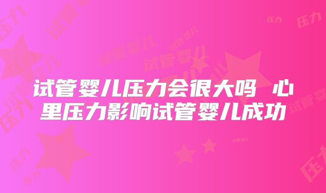 试管婴儿压力会很大吗 心里压力影响试管婴儿成功