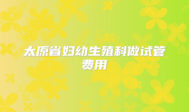 太原省妇幼生殖科做试管费用