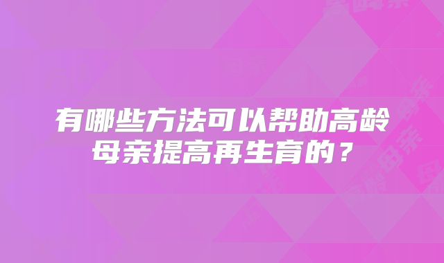 有哪些方法可以帮助高龄母亲提高再生育的？