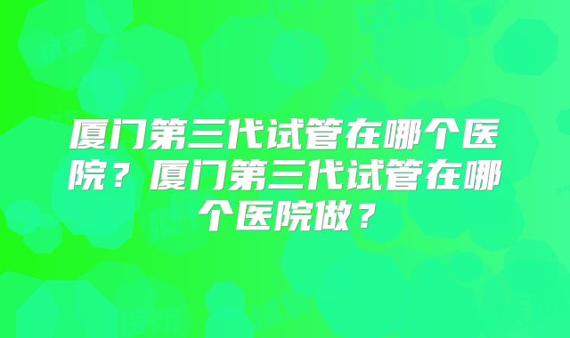 厦门第三代试管在哪个医院？厦门第三代试管在哪个医院做？