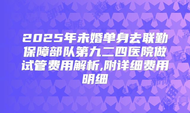 2025年未婚单身去联勤保障部队第九二四医院做试管费用解析,附详细费用明细