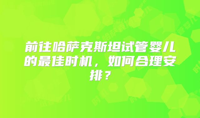 前往哈萨克斯坦试管婴儿的最佳时机,如何合理安排?