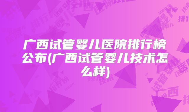 广西试管婴儿医院排行榜公布(广西试管婴儿技术怎么样)