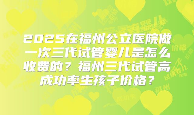 2025在福州公立医院做一次三代试管婴儿是怎么收费的?福州三代试管高成功率生孩子价格?
