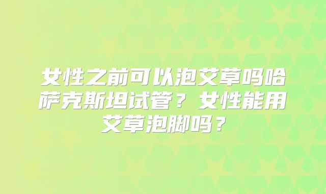 女性之前可以泡艾草吗哈萨克斯坦试管？女性能用艾草泡脚吗？