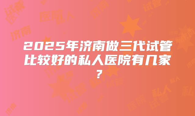 2025年济南做三代试管比较好的私人医院有几家?