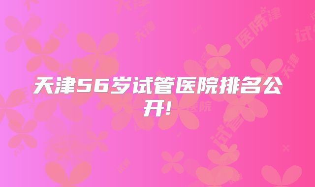 天津56岁试管医院排名公开!