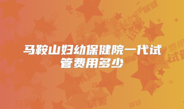 马鞍山妇幼保健院一代试管费用多少