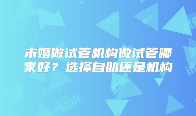 未婚做试管机构做试管哪家好？选择自助还是机构