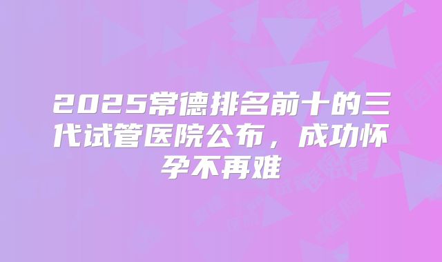 2025常德排名前十的三代试管医院公布，成功怀孕不再难