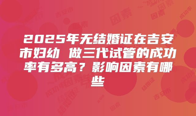 2025年无结婚证在吉安市妇幼 做三代试管的成功率有多高?影响因素有哪些