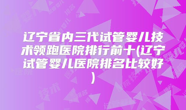辽宁省内三代试管婴儿技术领跑医院排行前十(辽宁试管婴儿医院排名比较好)