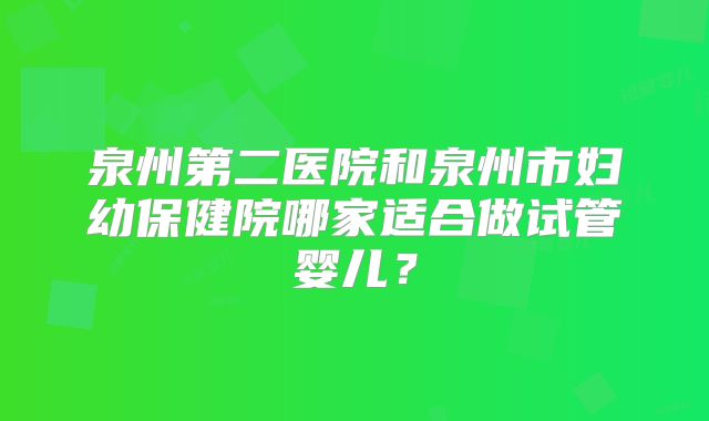 泉州第二医院和泉州市妇幼保健院哪家适合做试管婴儿？