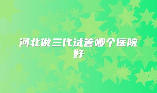河北做三代试管哪个医院好