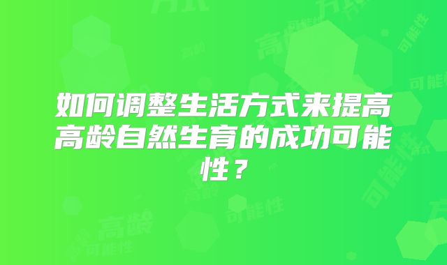 如何调整生活方式来提高高龄自然生育的成功可能性?