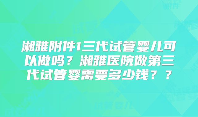 湘雅附件1三代试管婴儿可以做吗？湘雅医院做第三代试管婴需要多少钱？？