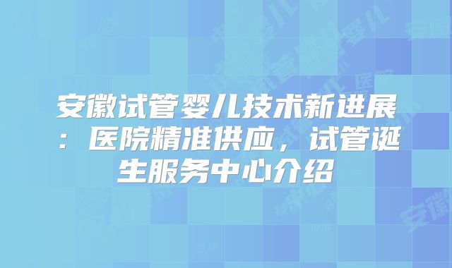 安徽试管婴儿技术新进展：医院精准供应，试管诞生服务中心介绍