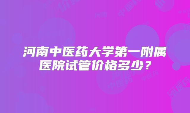 河南中医药大学第一附属医院试管价格多少？