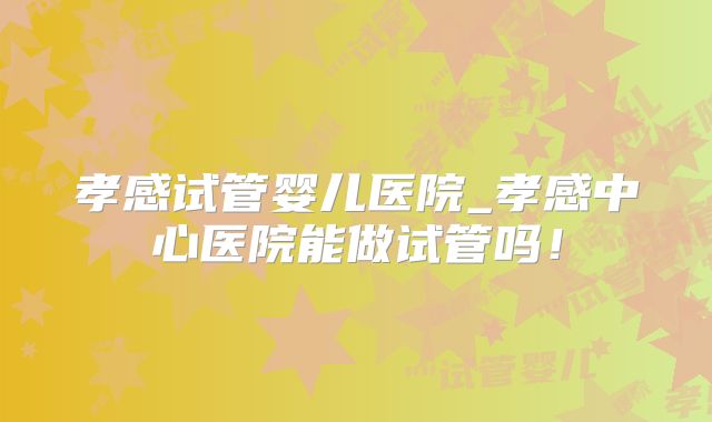 孝感试管婴儿医院_孝感中心医院能做试管吗！