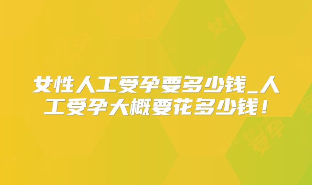 女性人工受孕要多少钱_人工受孕大概要花多少钱!