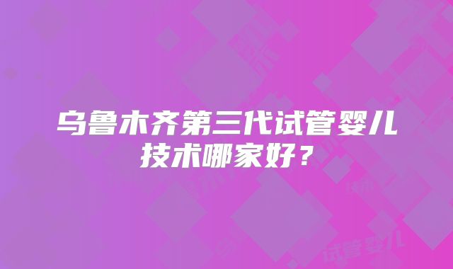乌鲁木齐第三代试管婴儿技术哪家好？