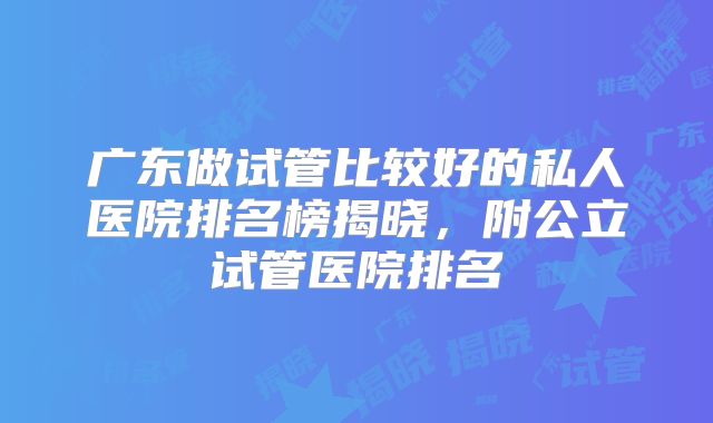 广东做试管比较好的私人医院排名榜揭晓,附公立试管医院排名
