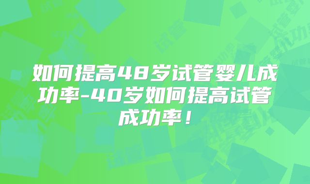 如何提高48岁试管婴儿成功率-40岁如何提高试管成功率!