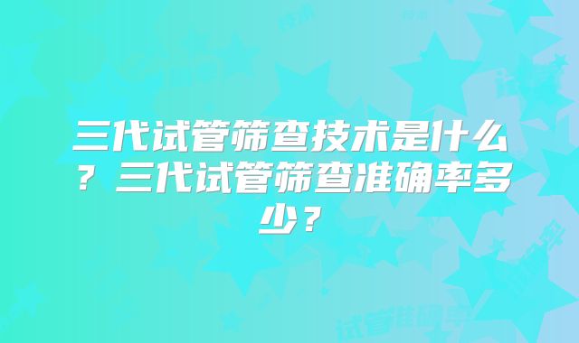 三代试管筛查技术是什么?三代试管筛查准确率多少?