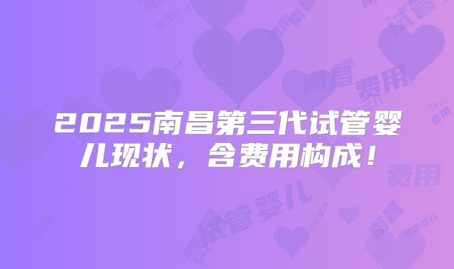 2025南昌第三代试管婴儿现状，含费用构成！