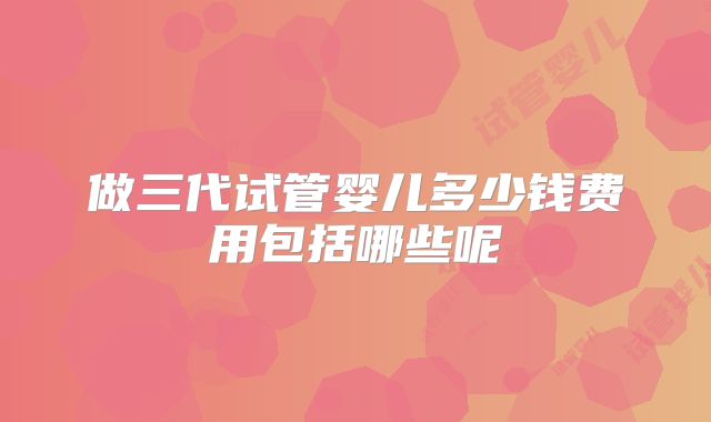 做三代试管婴儿多少钱费用包括哪些呢
