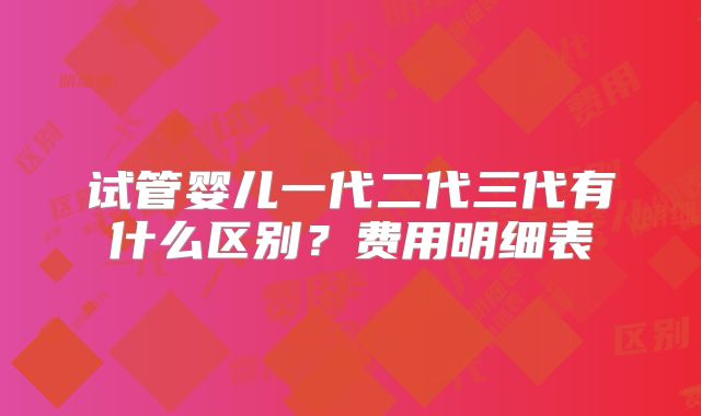 试管婴儿一代二代三代有什么区别？费用明细表