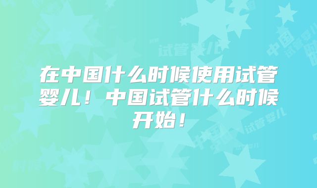 在中国什么时候使用试管婴儿!中国试管什么时候开始!