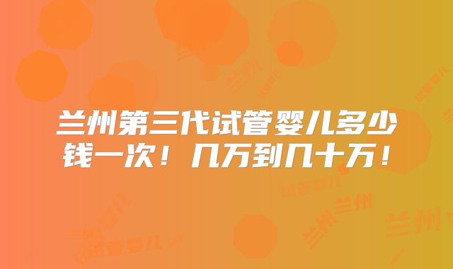 兰州第三代试管婴儿多少钱一次!几万到几十万!
