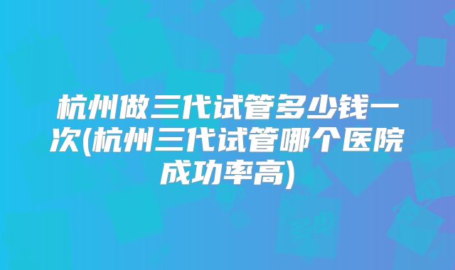 杭州做三代试管多少钱一次(杭州三代试管哪个医院成功率高)